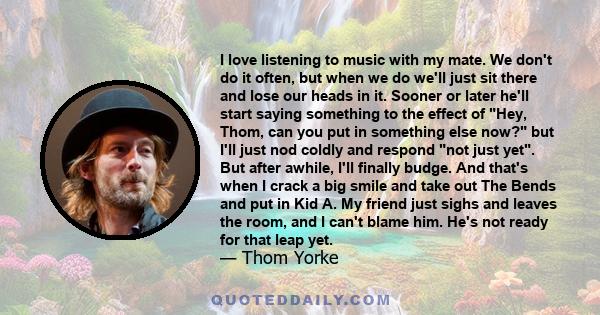 I love listening to music with my mate. We don't do it often, but when we do we'll just sit there and lose our heads in it. Sooner or later he'll start saying something to the effect of Hey, Thom, can you put in