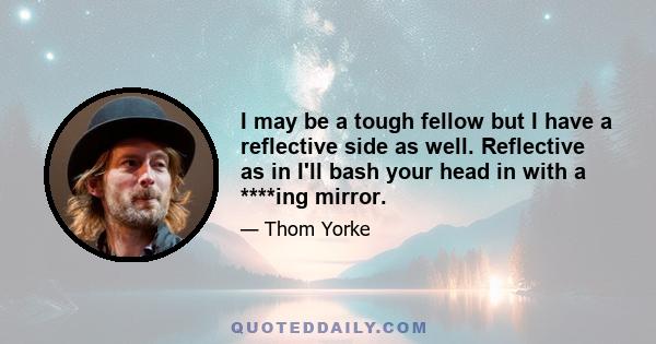 I may be a tough fellow but I have a reflective side as well. Reflective as in I'll bash your head in with a ****ing mirror.