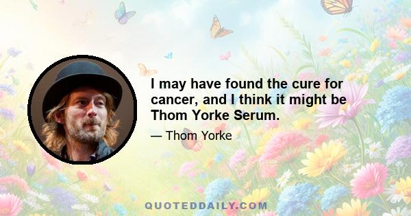 I may have found the cure for cancer, and I think it might be Thom Yorke Serum.