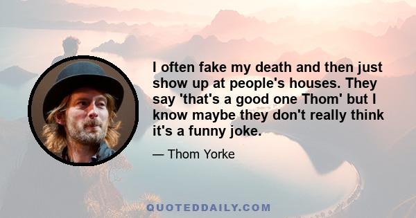 I often fake my death and then just show up at people's houses. They say 'that's a good one Thom' but I know maybe they don't really think it's a funny joke.