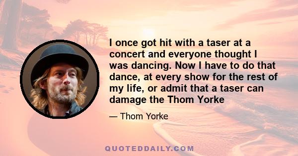 I once got hit with a taser at a concert and everyone thought I was dancing. Now I have to do that dance, at every show for the rest of my life, or admit that a taser can damage the Thom Yorke