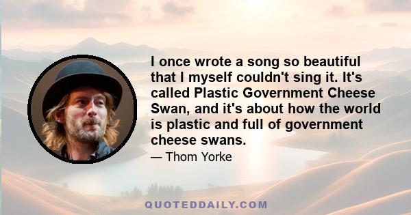 I once wrote a song so beautiful that I myself couldn't sing it. It's called Plastic Government Cheese Swan, and it's about how the world is plastic and full of government cheese swans.