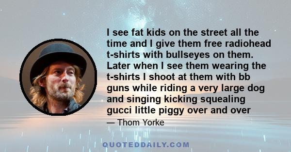 I see fat kids on the street all the time and I give them free radiohead t-shirts with bullseyes on them. Later when I see them wearing the t-shirts I shoot at them with bb guns while riding a very large dog and singing 