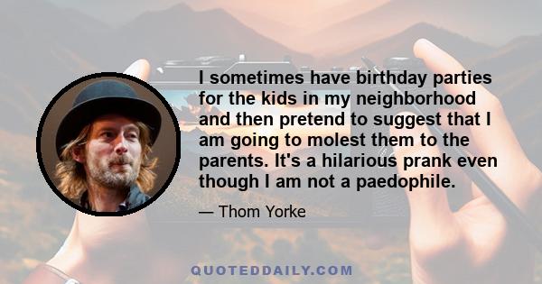 I sometimes have birthday parties for the kids in my neighborhood and then pretend to suggest that I am going to molest them to the parents. It's a hilarious prank even though I am not a paedophile.