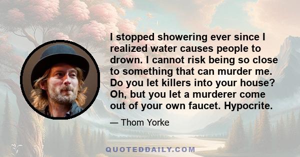 I stopped showering ever since I realized water causes people to drown. I cannot risk being so close to something that can murder me. Do you let killers into your house? Oh, but you let a murderer come out of your own