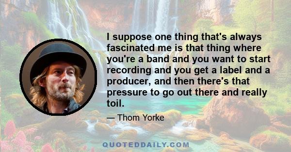 I suppose one thing that's always fascinated me is that thing where you're a band and you want to start recording and you get a label and a producer, and then there's that pressure to go out there and really toil.