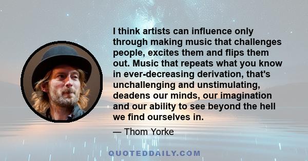 I think artists can influence only through making music that challenges people, excites them and flips them out. Music that repeats what you know in ever-decreasing derivation, that's unchallenging and unstimulating,