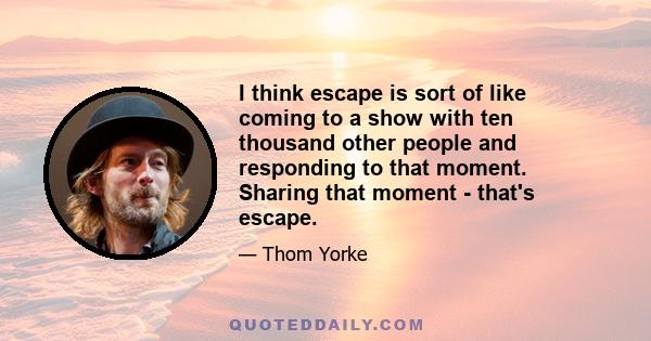 I think escape is sort of like coming to a show with ten thousand other people and responding to that moment. Sharing that moment - that's escape.