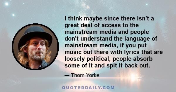 I think maybe since there isn't a great deal of access to the mainstream media and people don't understand the language of mainstream media, if you put music out there with lyrics that are loosely political, people