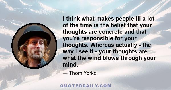 I think what makes people ill a lot of the time is the belief that your thoughts are concrete and that you're responsible for your thoughts. Whereas actually - the way I see it - your thoughts are what the wind blows