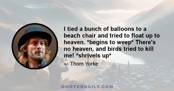 I tied a bunch of balloons to a beach chair and tried to float up to heaven. *begins to weep* There's no heaven, and birds tried to kill me! *shrivels up*