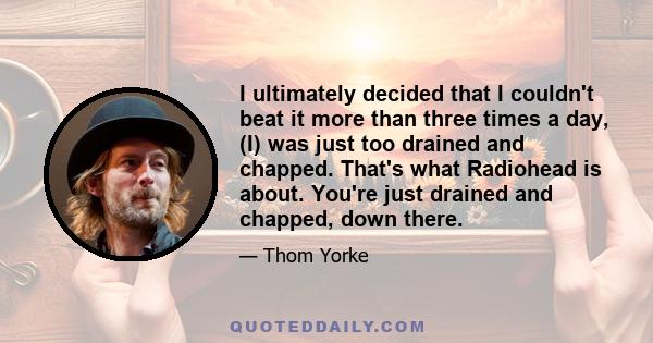 I ultimately decided that I couldn't beat it more than three times a day, (I) was just too drained and chapped. That's what Radiohead is about. You're just drained and chapped, down there.