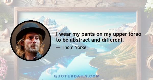 I wear my pants on my upper torso to be abstract and different.