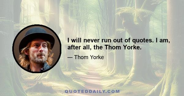 I will never run out of quotes. I am, after all, the Thom Yorke.