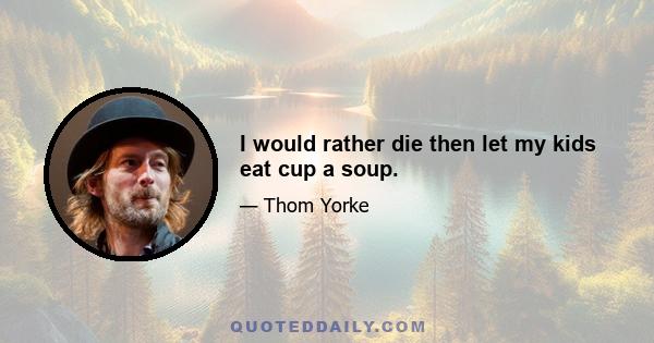 I would rather die then let my kids eat cup a soup.