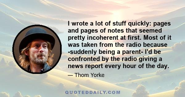 I wrote a lot of stuff quickly: pages and pages of notes that seemed pretty incoherent at first. Most of it was taken from the radio because -suddenly being a parent- I'd be confronted by the radio giving a news report