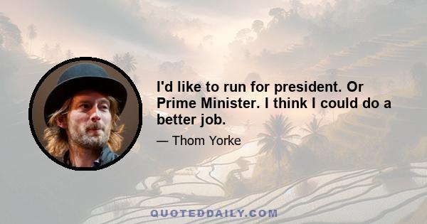 I'd like to run for president. Or Prime Minister. I think I could do a better job.