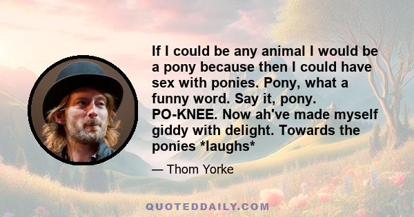 If I could be any animal I would be a pony because then I could have sex with ponies. Pony, what a funny word. Say it, pony. PO-KNEE. Now ah've made myself giddy with delight. Towards the ponies *laughs*