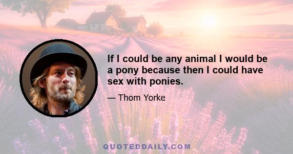 If I could be any animal I would be a pony because then I could have sex with ponies.