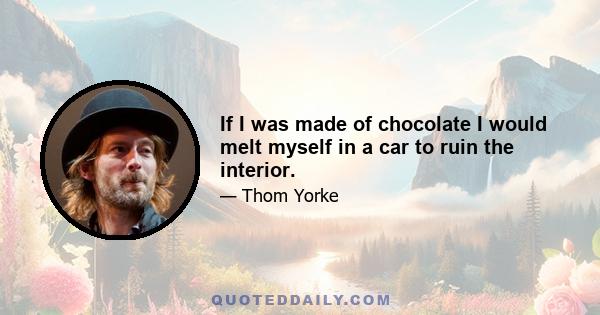 If I was made of chocolate I would melt myself in a car to ruin the interior.