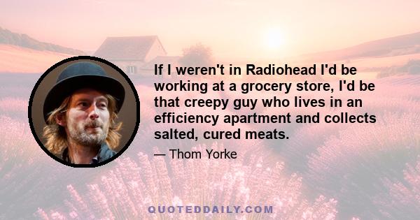 If I weren't in Radiohead I'd be working at a grocery store, I'd be that creepy guy who lives in an efficiency apartment and collects salted, cured meats.