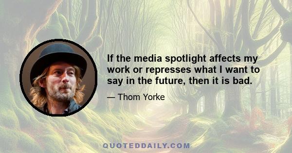 If the media spotlight affects my work or represses what I want to say in the future, then it is bad.