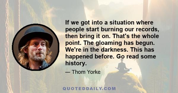 If we got into a situation where people start burning our records, then bring it on. That's the whole point. The gloaming has begun. We're in the darkness. This has happened before. Go read some history.