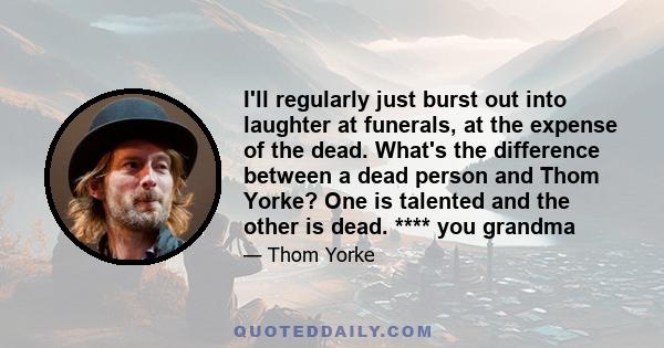 I'll regularly just burst out into laughter at funerals, at the expense of the dead. What's the difference between a dead person and Thom Yorke? One is talented and the other is dead. **** you grandma