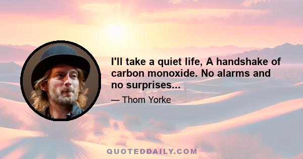 I'll take a quiet life, A handshake of carbon monoxide. No alarms and no surprises...