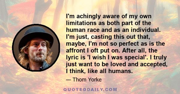 I'm achingly aware of my own limitations as both part of the human race and as an individual. I'm just, casting this out that, maybe, I'm not so perfect as is the affront I oft put on. After all, the lyric is 'I wish I