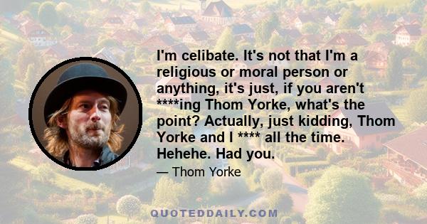 I'm celibate. It's not that I'm a religious or moral person or anything, it's just, if you aren't ****ing Thom Yorke, what's the point? Actually, just kidding, Thom Yorke and I **** all the time. Hehehe. Had you.