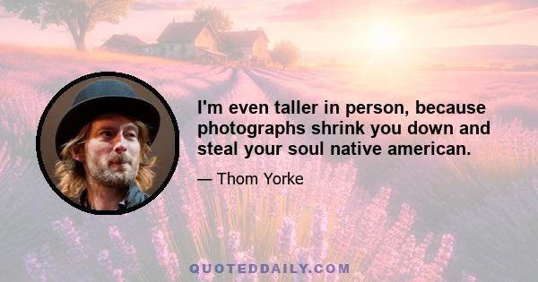 I'm even taller in person, because photographs shrink you down and steal your soul native american.