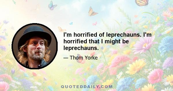 I'm horrified of leprechauns. I'm horrified that I might be leprechauns.