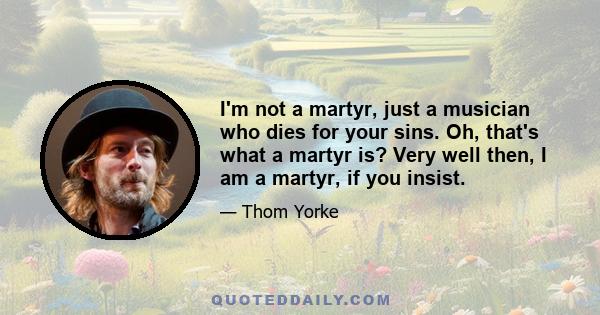 I'm not a martyr, just a musician who dies for your sins. Oh, that's what a martyr is? Very well then, I am a martyr, if you insist.