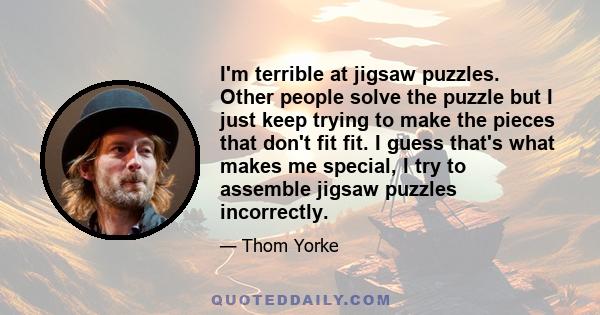 I'm terrible at jigsaw puzzles. Other people solve the puzzle but I just keep trying to make the pieces that don't fit fit. I guess that's what makes me special, I try to assemble jigsaw puzzles incorrectly.