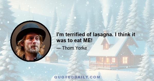 I'm terrified of lasagna. I think it was to eat ME!