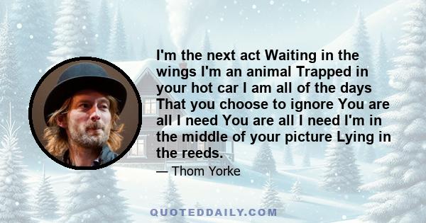 I'm the next act Waiting in the wings I'm an animal Trapped in your hot car I am all of the days That you choose to ignore You are all I need You are all I need I'm in the middle of your picture Lying in the reeds.