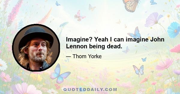 Imagine? Yeah I can imagine John Lennon being dead.