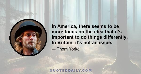 In America, there seems to be more focus on the idea that it's important to do things differently. In Britain, it's not an issue.