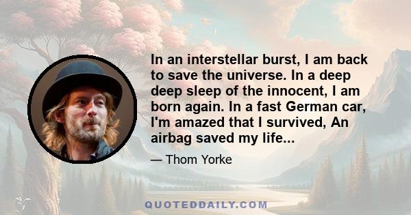 In an interstellar burst, I am back to save the universe. In a deep deep sleep of the innocent, I am born again. In a fast German car, I'm amazed that I survived, An airbag saved my life...