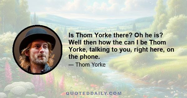 Is Thom Yorke there? Oh he is? Well then how the can I be Thom Yorke, talking to you, right here, on the phone.