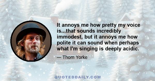 It annoys me how pretty my voice is...that sounds incredibly immodest, but it annoys me how polite it can sound when perhaps what I'm singing is deeply acidic.