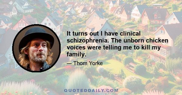 It turns out I have clinical schizophrenia. The unborn chicken voices were telling me to kill my family.