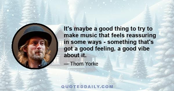 It's maybe a good thing to try to make music that feels reassuring in some ways - something that's got a good feeling, a good vibe about it.