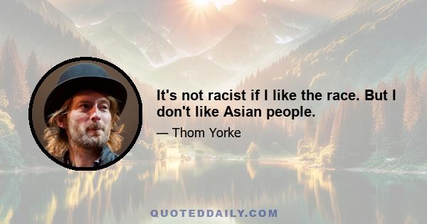 It's not racist if I like the race. But I don't like Asian people.