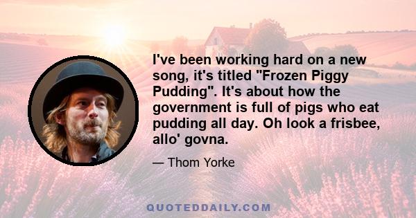 I've been working hard on a new song, it's titled Frozen Piggy Pudding. It's about how the government is full of pigs who eat pudding all day. Oh look a frisbee, allo' govna.