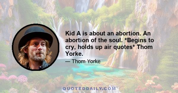 Kid A is about an abortion. An abortion of the soul. *Begins to cry, holds up air quotes* Thom Yorke.