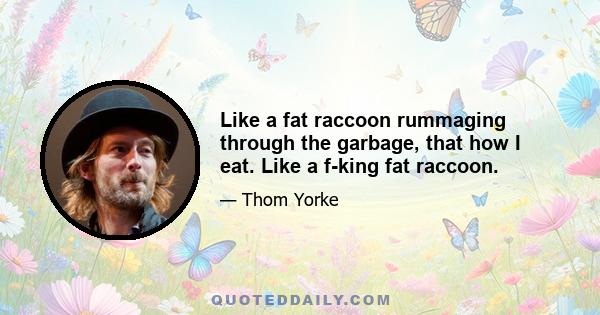 Like a fat raccoon rummaging through the garbage, that how I eat. Like a f-king fat raccoon.