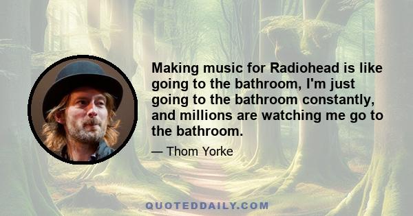 Making music for Radiohead is like going to the bathroom, I'm just going to the bathroom constantly, and millions are watching me go to the bathroom.