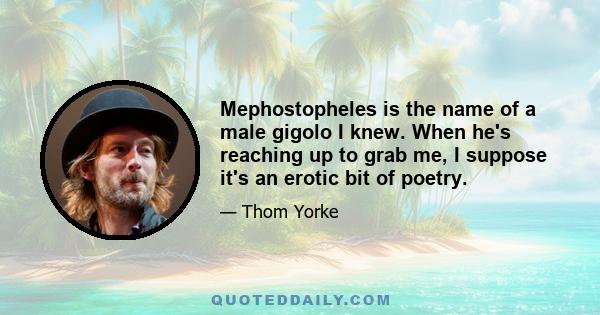 Mephostopheles is the name of a male gigolo I knew. When he's reaching up to grab me, I suppose it's an erotic bit of poetry.